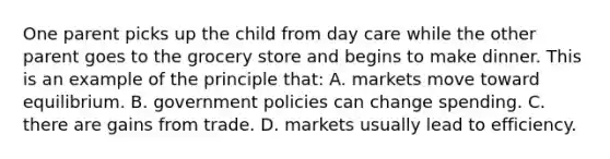 One parent picks up the child from day care while the other parent goes to the grocery store and begins to make dinner. This is an example of the principle that: A. markets move toward equilibrium. B. government policies can change spending. C. there are gains from trade. D. markets usually lead to efficiency.