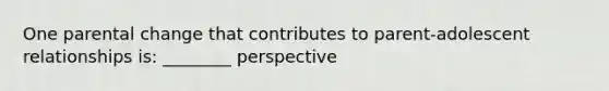 One parental change that contributes to parent-adolescent relationships is: ________ perspective