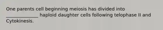 One parents cell beginning meiosis has divided into ______________ haploid daughter cells following telophase II and Cytokinesis.