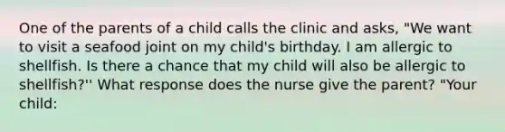 One of the parents of a child calls the clinic and asks, "We want to visit a seafood joint on my child's birthday. I am allergic to shellfish. Is there a chance that my child will also be allergic to shellfish?'' What response does the nurse give the parent? "Your child: