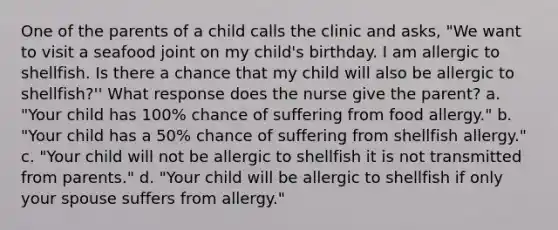 One of the parents of a child calls the clinic and asks, "We want to visit a seafood joint on my child's birthday. I am allergic to shellfish. Is there a chance that my child will also be allergic to shellfish?'' What response does the nurse give the parent? a. "Your child has 100% chance of suffering from food allergy." b. "Your child has a 50% chance of suffering from shellfish allergy." c. "Your child will not be allergic to shellfish it is not transmitted from parents." d. "Your child will be allergic to shellfish if only your spouse suffers from allergy."