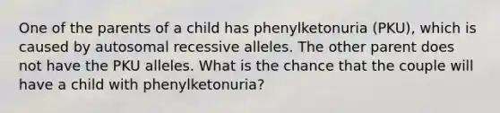 One of the parents of a child has phenylketonuria (PKU), which is caused by autosomal recessive alleles. The other parent does not have the PKU alleles. What is the chance that the couple will have a child with phenylketonuria?