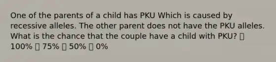 One of the parents of a child has PKU Which is caused by recessive alleles. The other parent does not have the PKU alleles. What is the chance that the couple have a child with PKU? 💞 100% 💞 75% 💞 50% 💞 0%