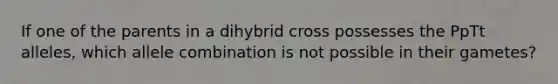 If one of the parents in a dihybrid cross possesses the PpTt alleles, which allele combination is not possible in their gametes?