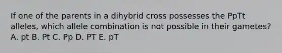 If one of the parents in a dihybrid cross possesses the PpTt alleles, which allele combination is not possible in their gametes? A. pt B. Pt C. Pp D. PT E. pT