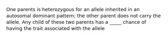 One parents is heterozygous for an allele inherited in an autosomal dominant pattern; the other parent does not carry the allele. Any child of these two parents has a _____ chance of having the trait associated with the allele