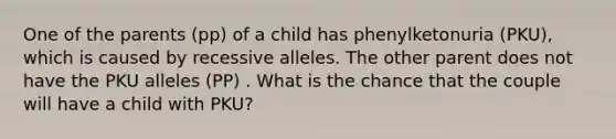 One of the parents (pp) of a child has phenylketonuria (PKU), which is caused by recessive alleles. The other parent does not have the PKU alleles (PP) . What is the chance that the couple will have a child with PKU?