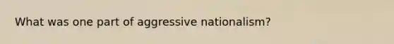 What was one part of aggressive nationalism?