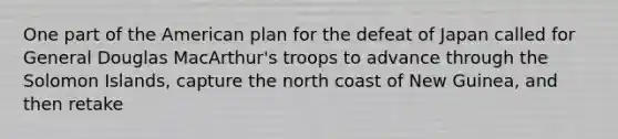 One part of the American plan for the defeat of Japan called for General Douglas MacArthur's troops to advance through the Solomon Islands, capture the north coast of New Guinea, and then retake