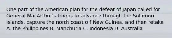 One part of the American plan for the defeat of Japan called for General MacArthur's troops to advance through the Solomon Islands, capture the north coast o f New Guinea, and then retake A. the Philippines B. Manchuria C. Indonesia D. Australia