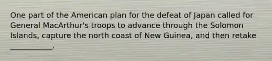 One part of the American plan for the defeat of Japan called for General MacArthur's troops to advance through the Solomon Islands, capture the north coast of New Guinea, and then retake ___________.