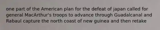 one part of the American plan for the defeat of japan called for general MacArthur's troops to advance through Guadalcanal and Rabaul capture the north coast of new guinea and then retake