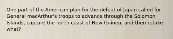 One part of the American plan for the defeat of Japan called for General macArthur's troops to advance through the Solomon Islands, capture the north coast of New Guinea, and then retake what?