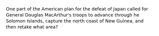 One part of the American plan for the defeat of Japan called for General Douglas MacArthur's troops to advance through he Solomon Islands, capture the north coast of New Guinea, and then retake what area?