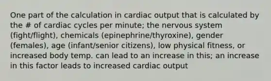 One part of the calculation in cardiac output that is calculated by the # of cardiac cycles per minute; the nervous system (fight/flight), chemicals (epinephrine/thyroxine), gender (females), age (infant/senior citizens), low physical fitness, or increased body temp. can lead to an increase in this; an increase in this factor leads to increased cardiac output