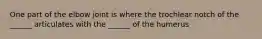 One part of the elbow joint is where the trochlear notch of the ______ articulates with the ______ of the humerus