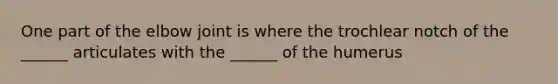 One part of the elbow joint is where the trochlear notch of the ______ articulates with the ______ of the humerus
