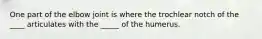 One part of the elbow joint is where the trochlear notch of the ____ articulates with the _____ of the humerus.