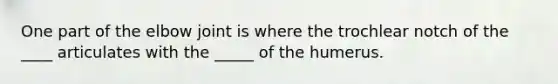 One part of the elbow joint is where the trochlear notch of the ____ articulates with the _____ of the humerus.