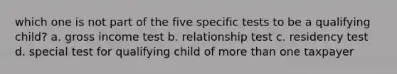 which one is not part of the five specific tests to be a qualifying child? a. gross income test b. relationship test c. residency test d. special test for qualifying child of <a href='https://www.questionai.com/knowledge/keWHlEPx42-more-than' class='anchor-knowledge'>more than</a> one taxpayer