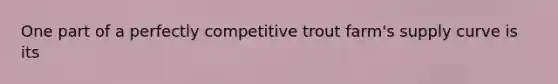 One part of a perfectly competitive trout farm's supply curve is its