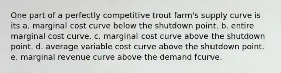 One part of a perfectly competitive trout farm's supply curve is its a. marginal cost curve below the shutdown point. b. entire marginal cost curve. c. marginal cost curve above the shutdown point. d. average variable cost curve above the shutdown point. e. marginal revenue curve above the demand fcurve.