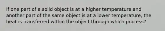 If one part of a solid object is at a higher temperature and another part of the same object is at a lower temperature, the heat is transferred within the object through which process?