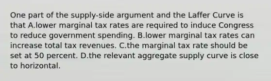 One part of the supply-side argument and the Laffer Curve is that A.lower marginal tax rates are required to induce Congress to reduce government spending. B.lower marginal tax rates can increase total tax revenues. C.the marginal tax rate should be set at 50 percent. D.the relevant aggregate supply curve is close to horizontal.