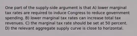 One part of the supply-side argument is that A) lower marginal tax rates are required to induce Congress to reduce government spending. B) lower marginal tax rates can increase total tax revenues. C) the marginal tax rate should be set at 50 percent. D) the relevant aggregate supply curve is close to horizontal.