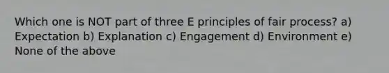 Which one is NOT part of three E principles of fair process? a) Expectation b) Explanation c) Engagement d) Environment e) None of the above