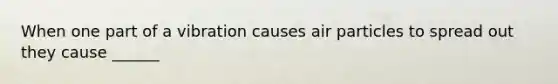 When one part of a vibration causes air particles to spread out they cause ______