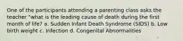 One of the participants attending a parenting class asks the teacher "what is the leading cause of death during the first month of life? a. Sudden Infant Death Syndrome (SIDS) b. Low birth weight c. Infection d. Congenital Abnormalities