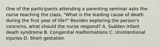 One of the participants attending a parenting seminar asks the nurse teaching the class, "What is the leading cause of death during the first year of life?" Besides exploring the person's concerns, what should the nurse respond? A. Sudden infant death syndrome B. Congenital malformations C. Unintentional injuries D. Short gestation