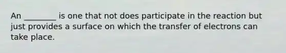 An ________ is one that not does participate in the reaction but just provides a surface on which the transfer of electrons can take place.