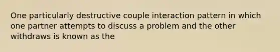 One particularly destructive couple interaction pattern in which one partner attempts to discuss a problem and the other withdraws is known as the