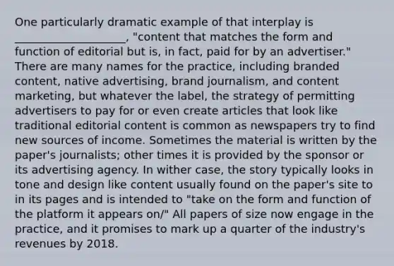 One particularly dramatic example of that interplay is ____________________, "content that matches the form and function of editorial but is, in fact, paid for by an advertiser." There are many names for the practice, including branded content, native advertising, brand journalism, and content marketing, but whatever the label, the strategy of permitting advertisers to pay for or even create articles that look like traditional editorial content is common as newspapers try to find new sources of income. Sometimes the material is written by the paper's journalists; other times it is provided by the sponsor or its advertising agency. In wither case, the story typically looks in tone and design like content usually found on the paper's site to in its pages and is intended to "take on the form and function of the platform it appears on/" All papers of size now engage in the practice, and it promises to mark up a quarter of the industry's revenues by 2018.