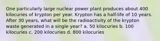 One particularly large nuclear power plant produces about 400 kilocuries of krypton per year. Krypton has a half-life of 10 years. After 30 years, what will be the radioactivity of the krypton waste generated in a single year? a. 50 kilocuries b. 100 kilocuries c. 200 kilocuries d. 800 kilocuries