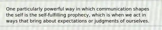 One particularly powerful way in which communication shapes the self is the self-fulfilling prophecy, which is when we act in ways that bring about expectations or judgments of ourselves.