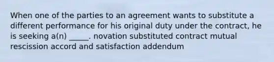 When one of the parties to an agreement wants to substitute a different performance for his original duty under the contract, he is seeking a(n) _____. novation substituted contract mutual rescission accord and satisfaction addendum