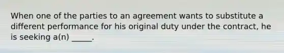 When one of the parties to an agreement wants to substitute a different performance for his original duty under the contract, he is seeking a(n) _____.