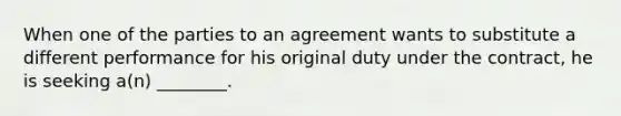 When one of the parties to an agreement wants to substitute a different performance for his original duty under the contract, he is seeking a(n) ________.