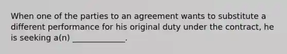 When one of the parties to an agreement wants to substitute a different performance for his original duty under the contract, he is seeking a(n) _____________.