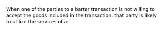 When one of the parties to a barter transaction is not willing to accept the goods included in the transaction, that party is likely to utilize the services of a: