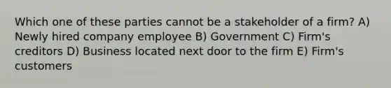 Which one of these parties cannot be a stakeholder of a firm? A) Newly hired company employee B) Government C) Firm's creditors D) Business located next door to the firm E) Firm's customers