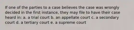 If one of the parties to a case believes the case was wrongly decided in the first instance, they may file to have their case heard in: a. a trial court b. an appellate court c. a secondary court d. a tertiary court e. a supreme court