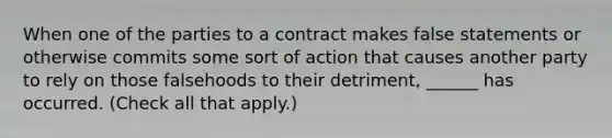 When one of the parties to a contract makes false statements or otherwise commits some sort of action that causes another party to rely on those falsehoods to their detriment, ______ has occurred. (Check all that apply.)