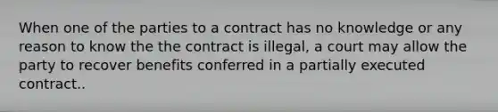 When one of the parties to a contract has no knowledge or any reason to know the the contract is illegal, a court may allow the party to recover benefits conferred in a partially executed contract..