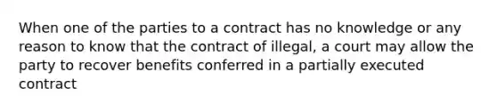 When one of the parties to a contract has no knowledge or any reason to know that the contract of illegal, a court may allow the party to recover benefits conferred in a partially executed contract