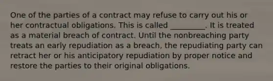 One of the parties of a contract may refuse to carry out his or her contractual obligations. This is called _________. It is treated as a material breach of contract. Until the nonbreaching party treats an early repudiation as a breach, the repudiating party can retract her or his anticipatory repudiation by proper notice and restore the parties to their original obligations.