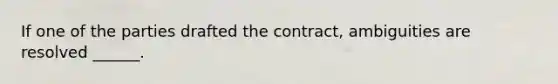 If one of the parties drafted the contract, ambiguities are resolved ______.